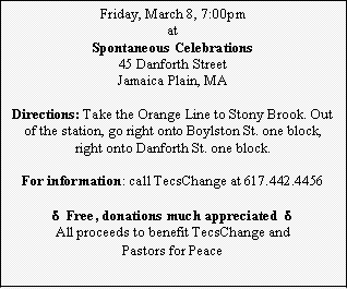 Text Box: Friday, March 8, 7:00pm
at
Spontaneous Celebrations
45 Danforth Street
Jamaica Plain, MA

Directions: Take the Orange Line to Stony Brook. Out of the station, go right onto Boylston St. one block, right onto Danforth St. one block.

For information: call TecsChange at 617.442.4456

d  Free, donations much appreciated  d
All proceeds to benefit TecsChange and 
Pastors for Peace
